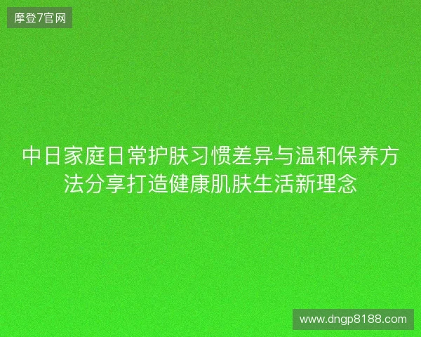 中日家庭日常护肤习惯差异与温和保养方法分享打造健康肌肤生活新理念